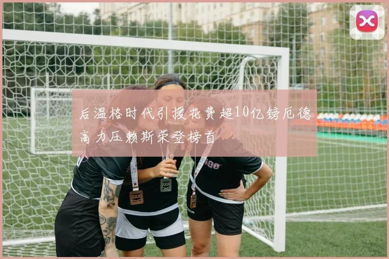后温格时代引援花费超10亿镑厄德高力压赖斯荣登榜首
