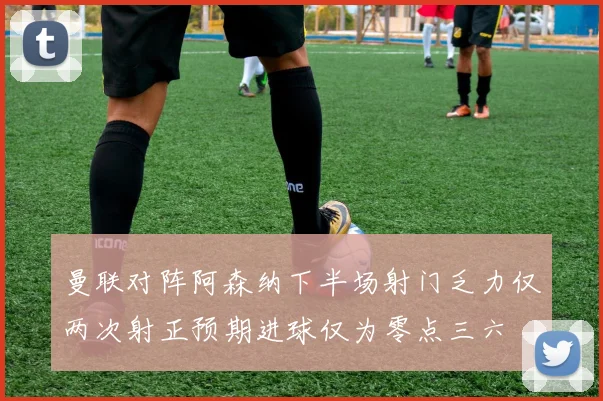 曼联对阵阿森纳下半场射门乏力仅两次射正预期进球仅为零点三六