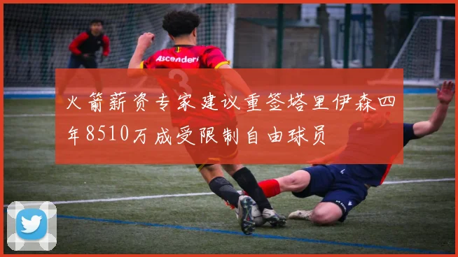 火箭薪资专家建议重签塔里伊森四年8510万成受限制自由球员