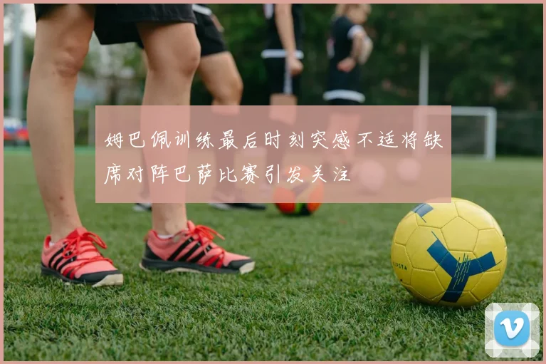 姆巴佩训练最后时刻突感不适将缺席对阵巴萨比赛引发关注