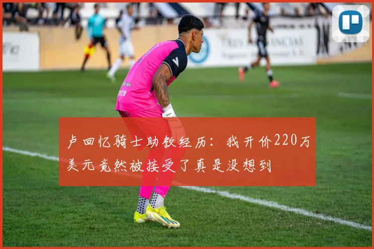 卢回忆骑士助教经历：我开价220万美元竟然被接受了真是没想到