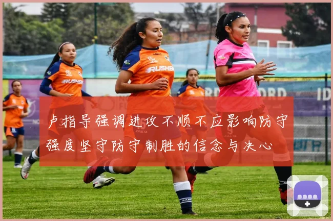 卢指导强调进攻不顺不应影响防守强度坚守防守制胜的信念与决心