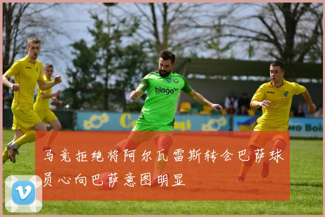 马竞拒绝将阿尔瓦雷斯转会巴萨球员心向巴萨意图明显