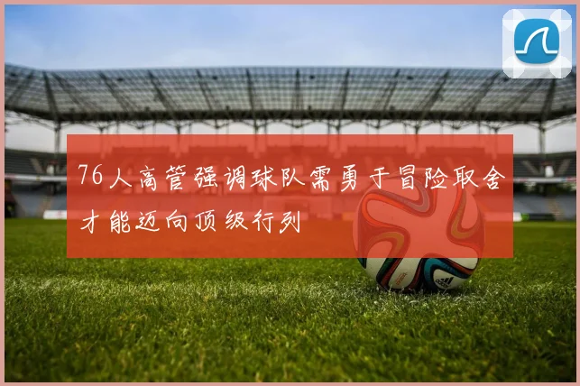 76人高管强调球队需勇于冒险取舍才能迈向顶级行列