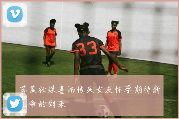 苏莱社媒喜讯传来女友怀孕期待新生命的到来