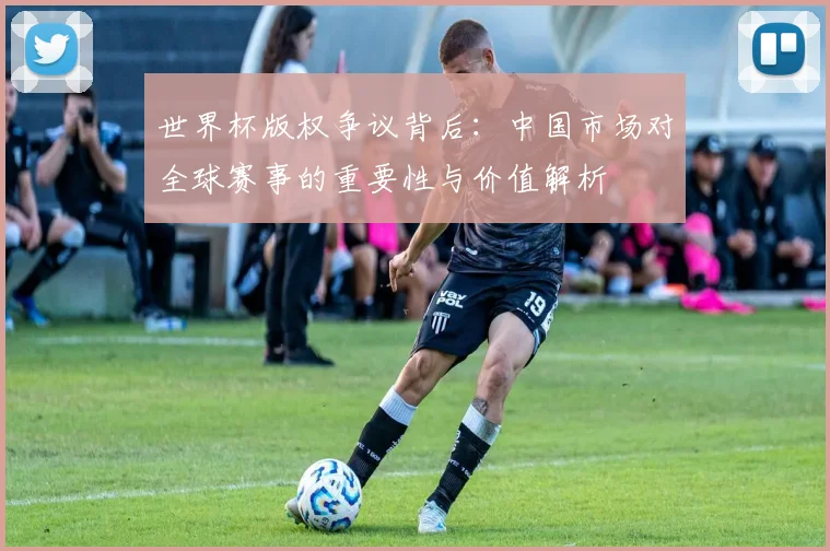 世界杯版权争议背后：中国市场对全球赛事的重要性与价值解析
